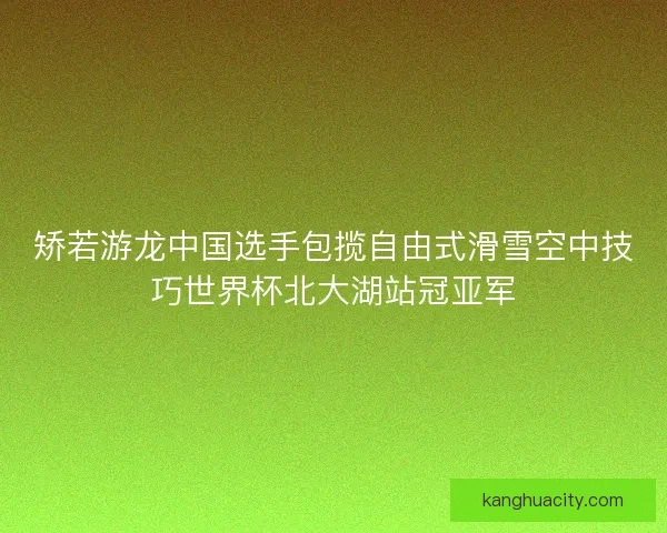 矫若游龙中国选手包揽自由式滑雪空中技巧世界杯北大湖站冠亚军