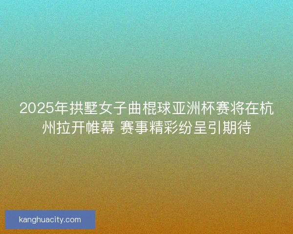 2025年拱墅女子曲棍球亚洲杯赛将在杭州拉开帷幕 赛事精彩纷呈引期待