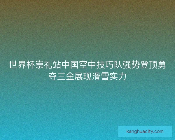 世界杯崇礼站中国空中技巧队强势登顶勇夺三金展现滑雪实力